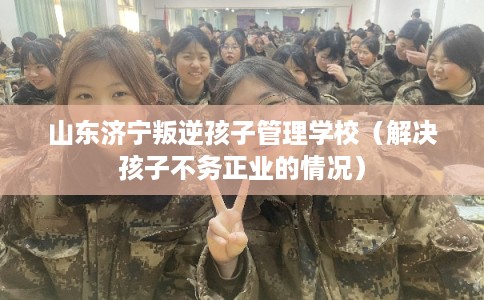 山东济宁叛逆孩子管理学校（解决孩子不务正业的情况）