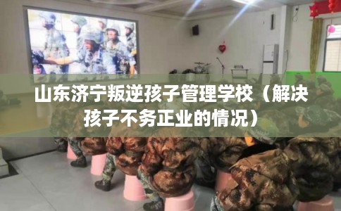 山东济宁叛逆孩子管理学校（解决孩子不务正业的情况）