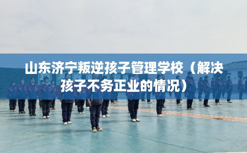 山东济宁叛逆孩子管理学校（解决孩子不务正业的情况）