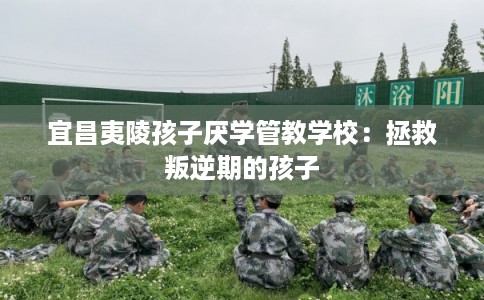 宜昌夷陵孩子厌学管教学校：拯救叛逆期的孩子
