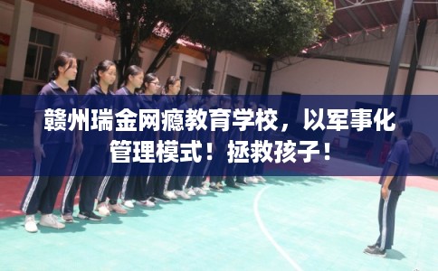 赣州瑞金网瘾教育学校，以军事化管理模式！拯救孩子！