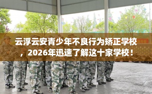 云浮云安青少年不良行为矫正学校，2026年迅速了解这十家学校！