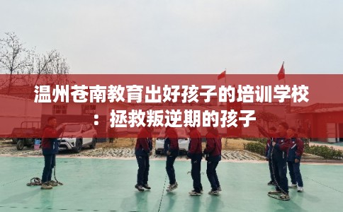 温州苍南教育出好孩子的培训学校：拯救叛逆期的孩子