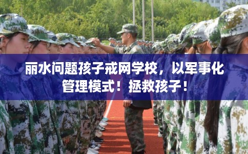 丽水问题孩子戒网学校，以军事化管理模式！拯救孩子！