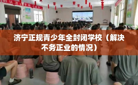 济宁正规青少年全封闭学校（解决不务正业的情况）
