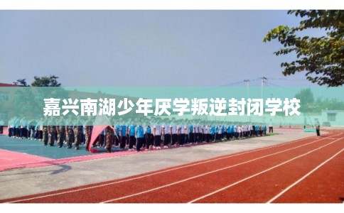 嘉兴南湖少年厌学叛逆封闭学校