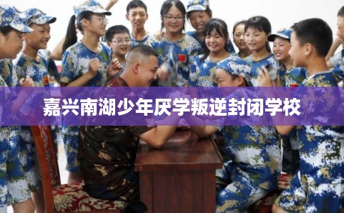 嘉兴南湖少年厌学叛逆封闭学校