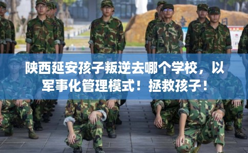 陕西延安孩子叛逆去哪个学校，以军事化管理模式！拯救孩子！