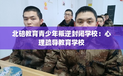 北碚教育青少年叛逆封闭学校：心理疏导教育学校