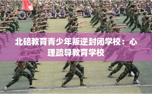 北碚教育青少年叛逆封闭学校：心理疏导教育学校