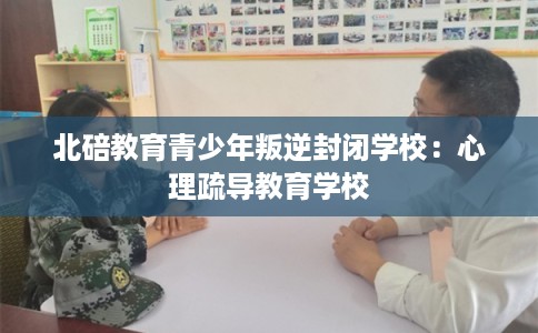 北碚教育青少年叛逆封闭学校：心理疏导教育学校