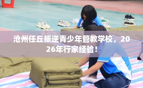 沧州任丘叛逆青少年管教学校，2026年行家经验！
