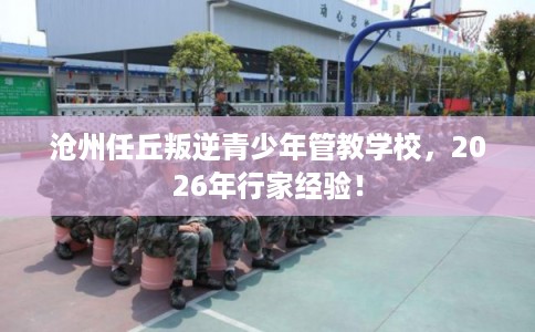 沧州任丘叛逆青少年管教学校，2026年行家经验！