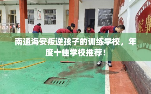 南通海安叛逆孩子的训练学校，年度十佳学校推荐！