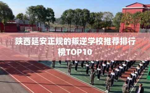 陕西延安正规的叛逆学校推荐排行榜TOP10