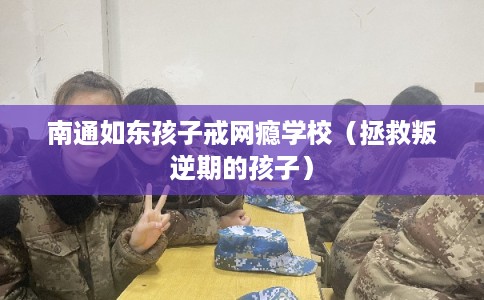 南通如东孩子戒网瘾学校（拯救叛逆期的孩子）