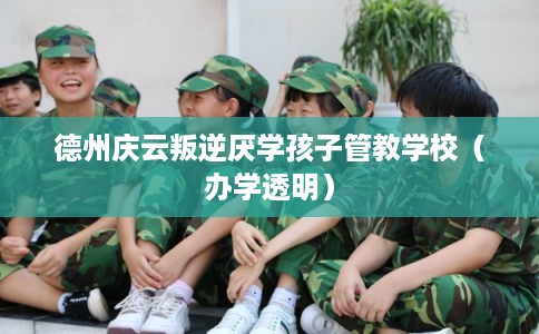 德州庆云叛逆厌学孩子管教学校（办学透明）