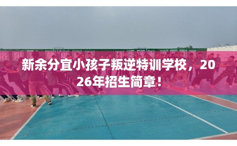 新余分宜小孩子叛逆特训学校，2026年招生简章！