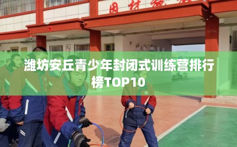 潍坊安丘青少年封闭式训练营排行榜TOP10