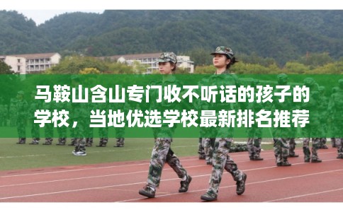 马鞍山含山专门收不听话的孩子的学校，当地优选学校最新排名推荐!