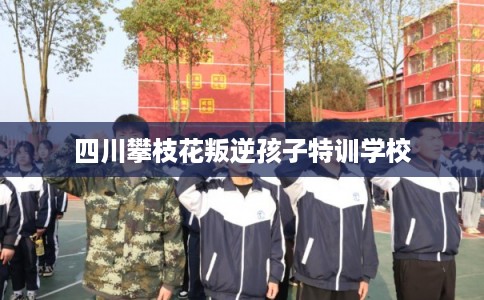 四川攀枝花叛逆孩子特训学校
