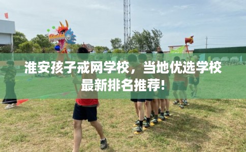 淮安孩子戒网学校，当地优选学校最新排名推荐!