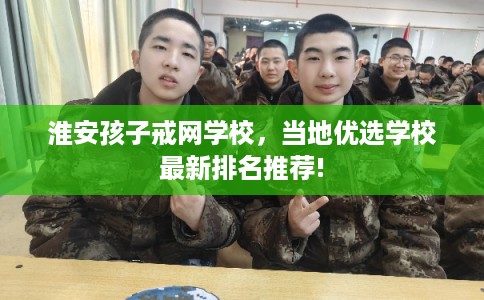 淮安孩子戒网学校，当地优选学校最新排名推荐!