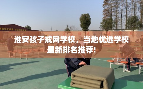 淮安孩子戒网学校，当地优选学校最新排名推荐!