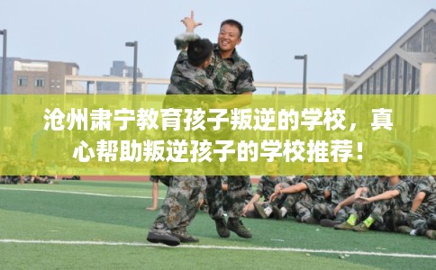 沧州肃宁教育孩子叛逆的学校，真心帮助叛逆孩子的学校推荐！