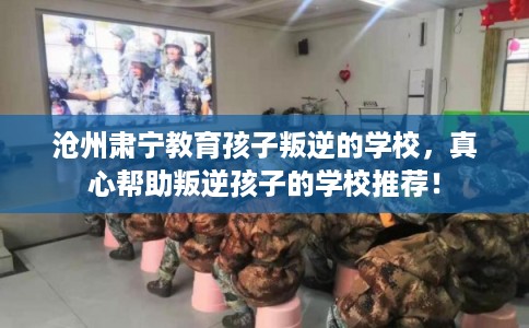 沧州肃宁教育孩子叛逆的学校，真心帮助叛逆孩子的学校推荐！