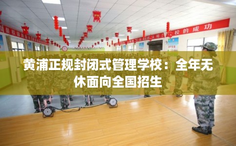 黄浦正规封闭式管理学校：全年无休面向全国招生