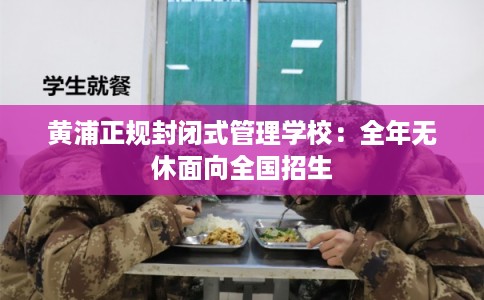 黄浦正规封闭式管理学校：全年无休面向全国招生