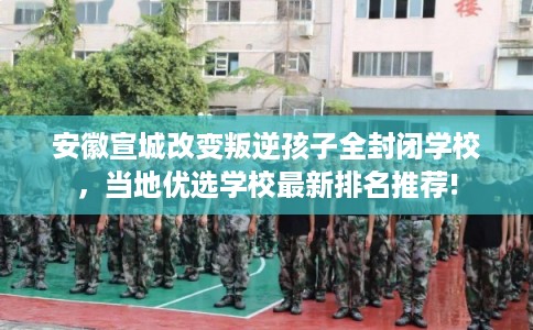 安徽宣城改变叛逆孩子全封闭学校，当地优选学校最新排名推荐!