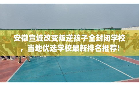 安徽宣城改变叛逆孩子全封闭学校，当地优选学校最新排名推荐!