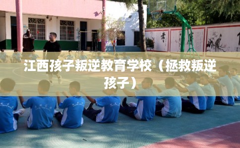 江西孩子叛逆教育学校（拯救叛逆孩子）