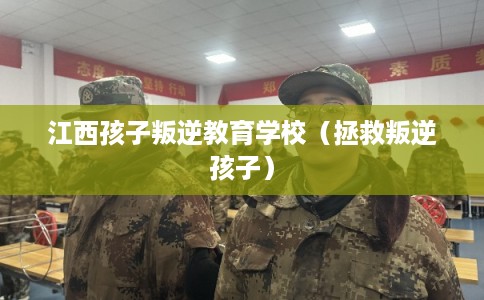 江西孩子叛逆教育学校（拯救叛逆孩子）