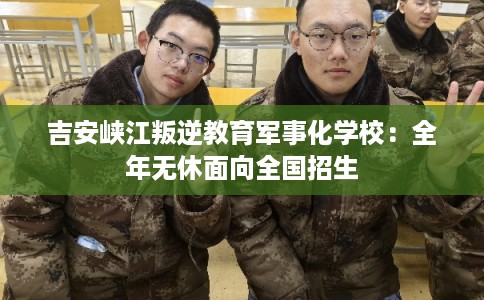 吉安峡江叛逆教育军事化学校：全年无休面向全国招生