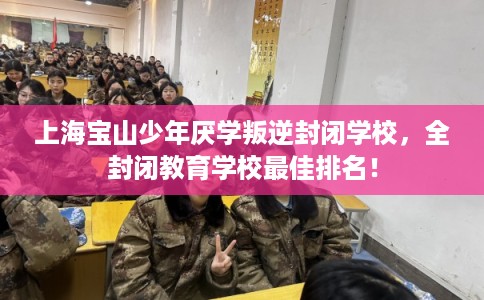 上海宝山少年厌学叛逆封闭学校，全封闭教育学校最佳排名！