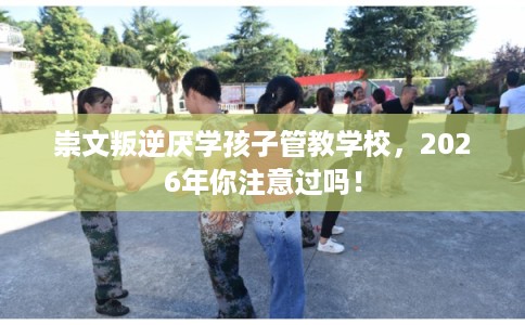 崇文叛逆厌学孩子管教学校，2026年你注意过吗！
