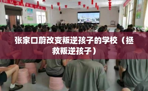 张家口蔚改变叛逆孩子的学校（拯救叛逆孩子）
