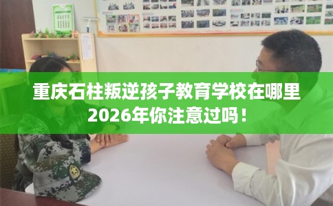 重庆石柱叛逆孩子教育学校在哪里2026年你注意过吗！