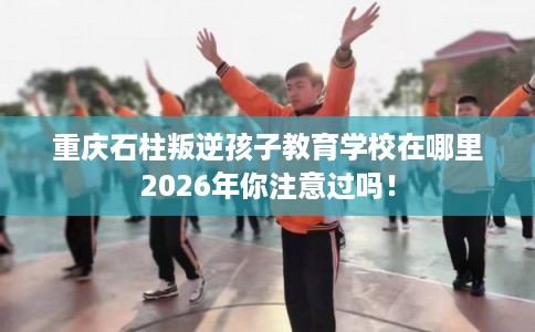 重庆石柱叛逆孩子教育学校在哪里2026年你注意过吗！