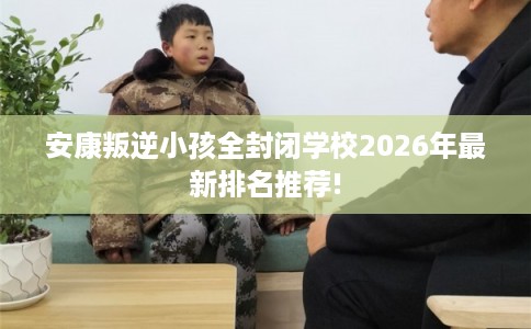 安康叛逆小孩全封闭学校2026年最新排名推荐!