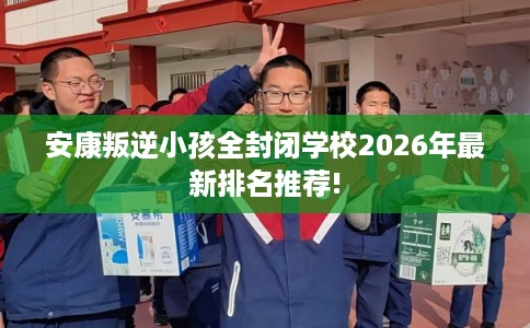 安康叛逆小孩全封闭学校2026年最新排名推荐!