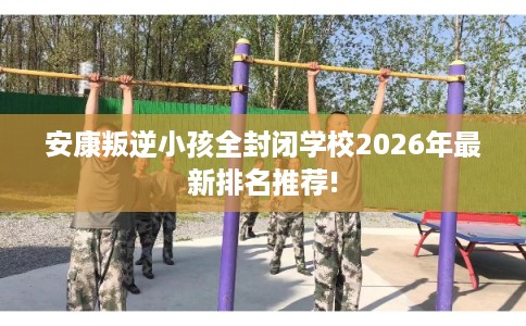 安康叛逆小孩全封闭学校2026年最新排名推荐!