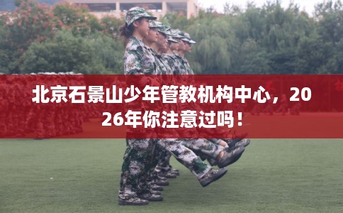 北京石景山少年管教机构中心，2026年你注意过吗！