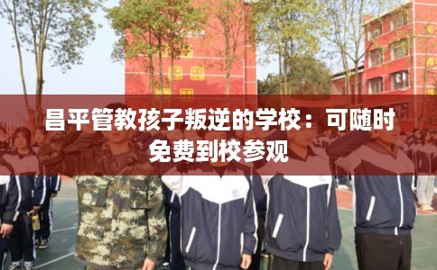 昌平管教孩子叛逆的学校：可随时免费到校参观