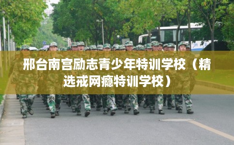 邢台南宫励志青少年特训学校（精选戒网瘾特训学校）