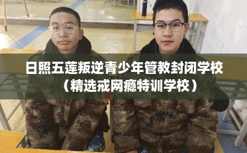 日照五莲叛逆青少年管教封闭学校（精选戒网瘾特训学校）