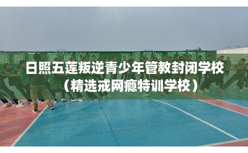 日照五莲叛逆青少年管教封闭学校（精选戒网瘾特训学校）